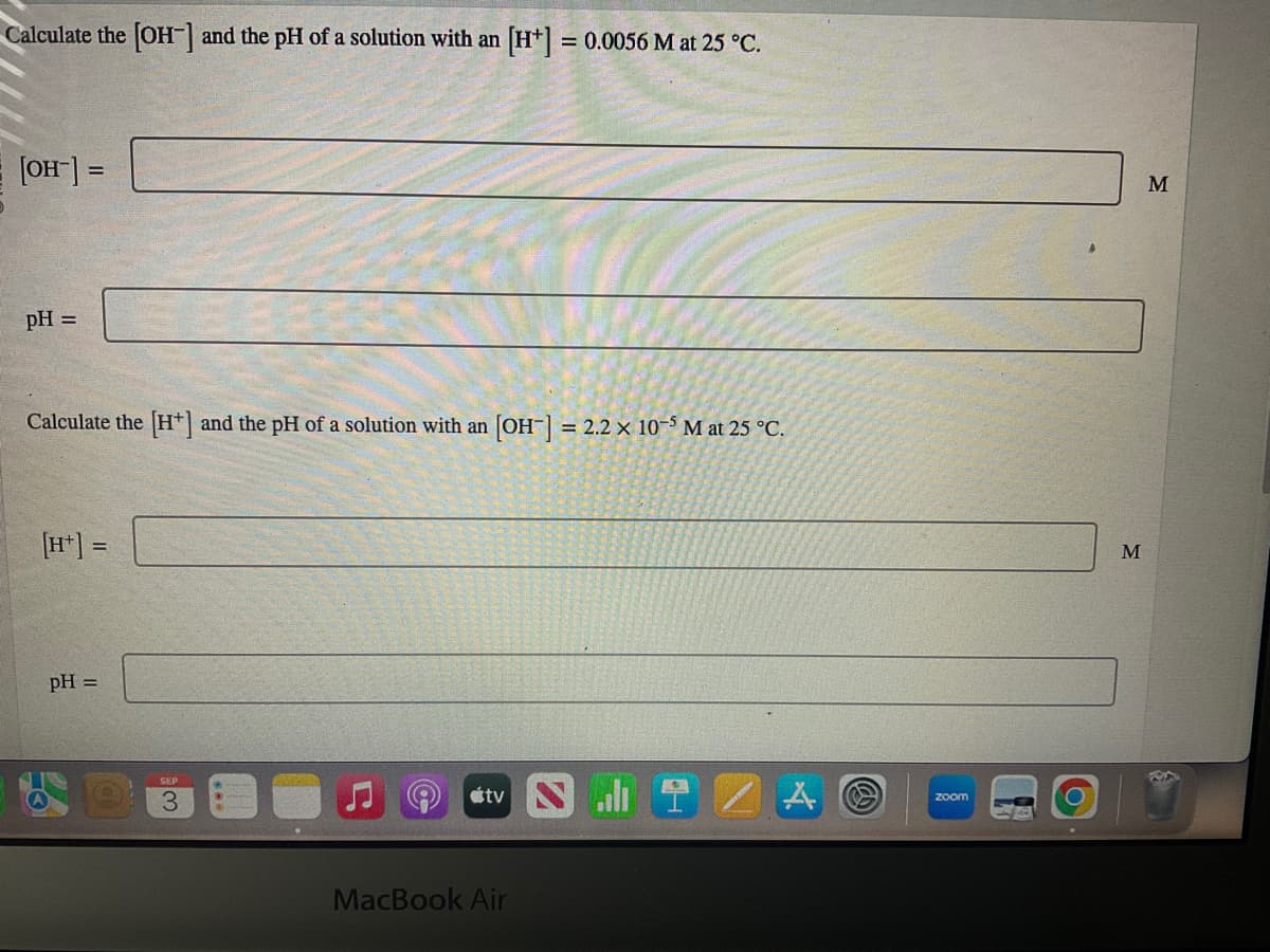 Calculate the [OH-] and the pH of a solution with an [H+] = 0.0056 M at 25 °C.
[OH-] =
pH =
Calculate the [H] and the pH of a solution with an [OH-] = 2.2 x 10-5 M at 25 °C.
[H+] =
pH =
SEP
tv
MacBook Air
A
zoom
M
M