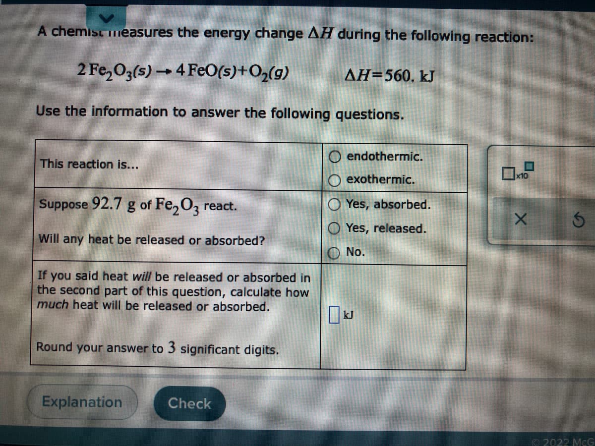 A chemist measures the energy change AH during the following reaction:
2 Fe,O3(5) → 4 Fe0(s)+O2(g)
AH=560. kJ
Use the information to answer the following questions.
endothermic.
This reaction is...
exothermic.
x10
Suppose 92.7 g of Fe, O, react.
O Yes, absorbed.
O Yes, released.
Will any heat be released or absorbed?
No.
If you said heat will be released or absorbed in
the second part of this question, calculate how
much heat will be released or absorbed.
kJ
Round your answer to 3 significant digits.
Explanation
Check
o 2022 McG
