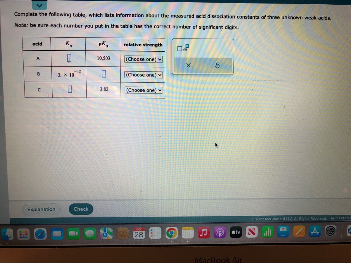 Complete the following table, which lists information about the measured acid dissociation constants of three unknown weak acids.
Note: be sure each number you put in the table has the correct number of significant digits.
acid
A
B
C
Explanation
Ka
00
3. X 10
-12
Check
pKa
10.503
0
3.82
relative strength
(Choose one) ✓
(Choose one)
(Choose one) ✓
28
x10
X
S
(A
Ⓒ2022 McGraw Hill LLC. All Rights Reserved. Terms of Use
tv N
MacBook Air