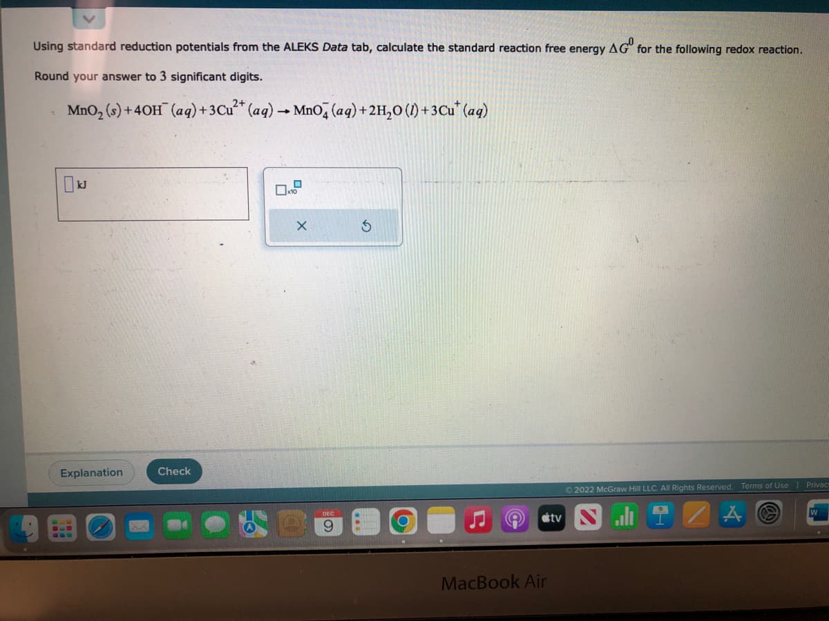 Using standard reduction potentials from the ALEKS Data tab, calculate the standard reaction free energy AG for the following redox reaction.
0
Round your answer to 3 significant digits.
2+
MnO₂ (s) +40H¯ (aq) + 3 Cu²+ (aq) → MnO4 (aq) + 2H₂O (1) +3Cu* (aq)
☐ kJ
Explanation
Check
10
X
DEC
9
S
MacBook Air
tv
Ⓒ2022 McGraw Hill LLC. All Rights Reserved. Terms of Use Privacy
ZA