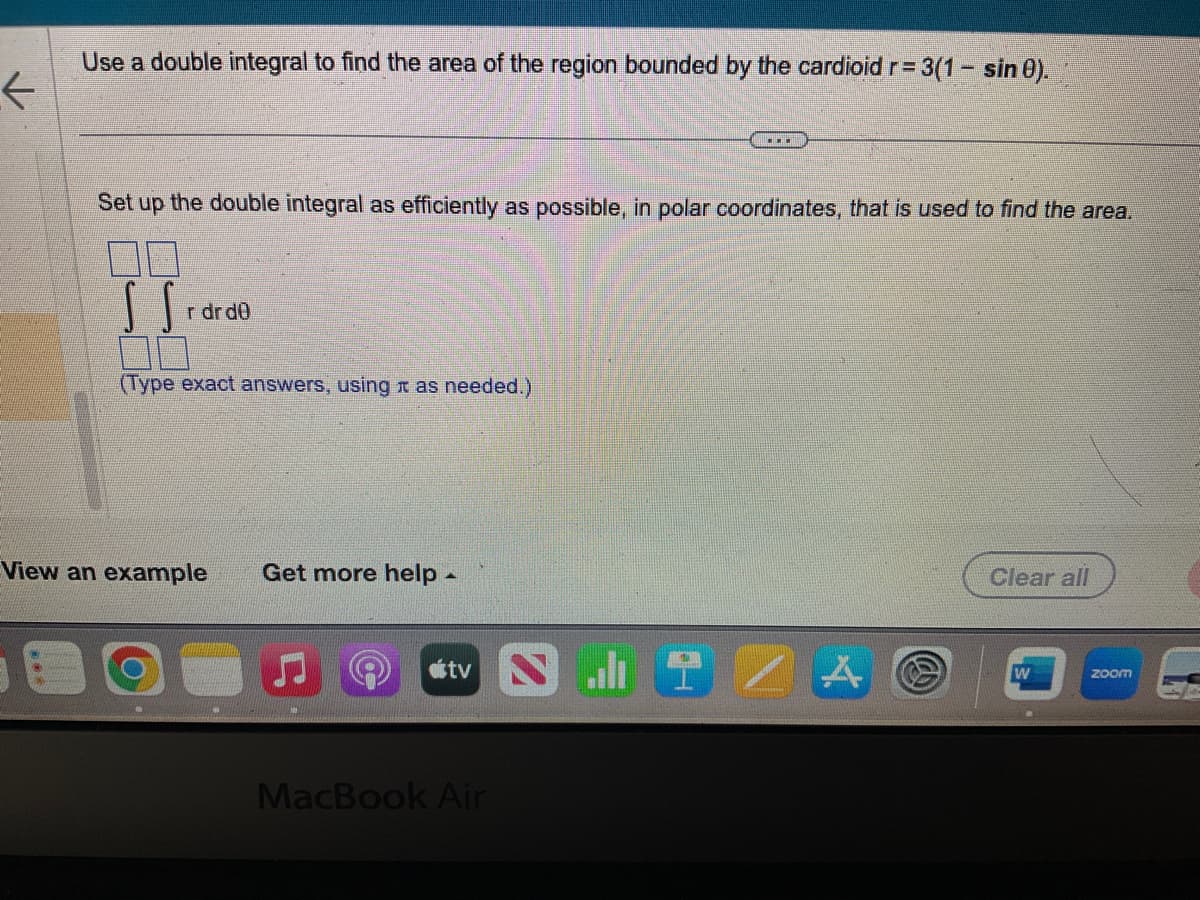 ✓
Use a double integral to find the area of the region bounded by the cardioid r= 3(1- sin 0).
Set up the double integral as efficiently as possible, in polar coordinates, that is used to find the area.
SS₁
00
(Type exact answers, using as needed.)
r dr dü
View an example Get more help -
atv
...
MacBook Air
A
Clear all
W
zoom