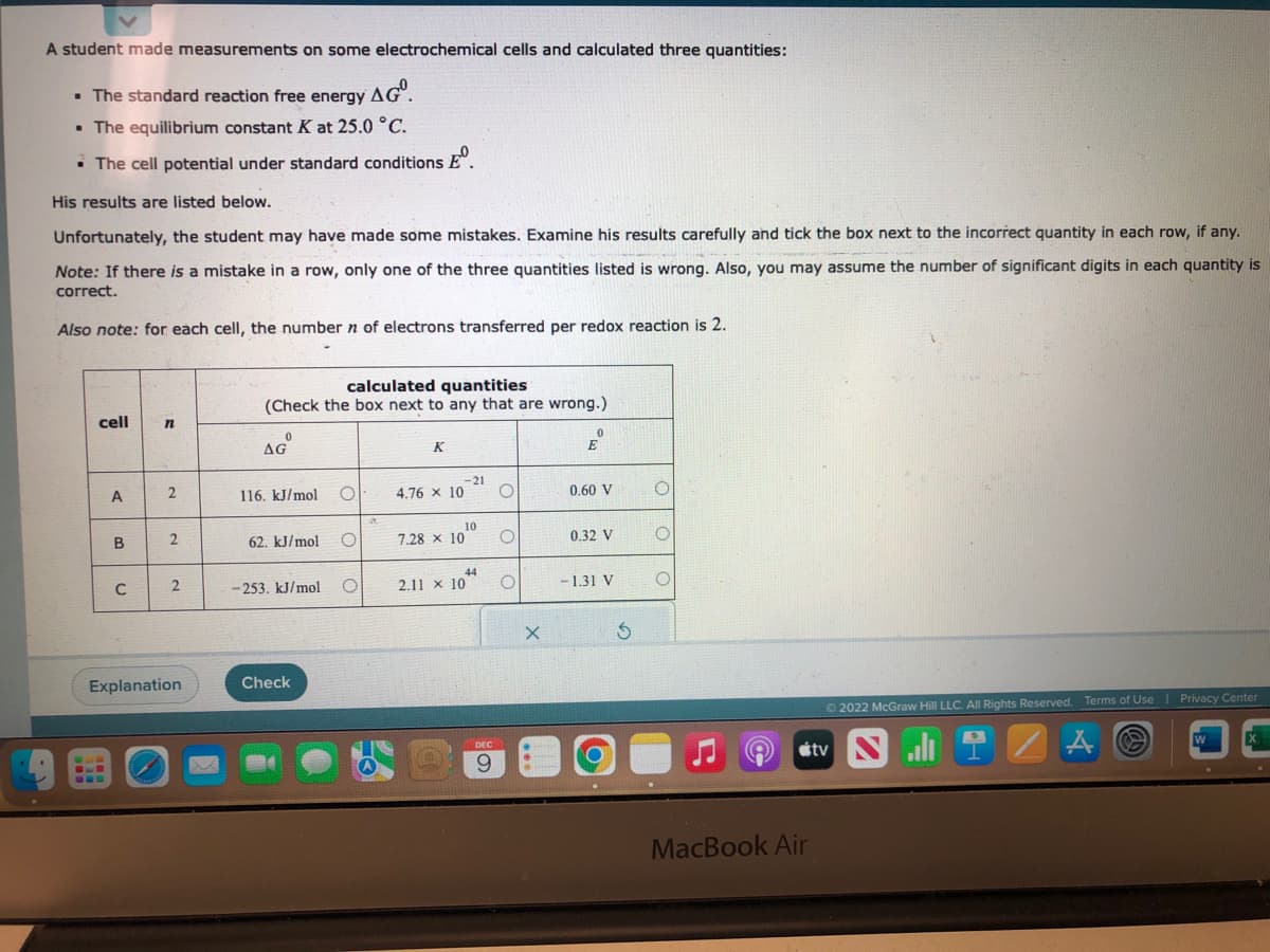 A student made measurements on some electrochemical cells and calculated three quantities:
. The standard reaction free energy AG.
• The equilibrium constant K at 25.0 °C.
• The cell potential under standard conditions º
His results are listed below.
Unfortunately, the student may have made some mistakes. Examine his results carefully and tick the box next to the incorrect quantity in each row, if any.
Note: If there is a mistake in a row, only one of the three quantities listed is wrong. Also, you may assume the number of significant digits in each quantity is
correct.
Also note: for each cell, the number n of electrons transferred per redox reaction is 2.
cell
A
B
C
n
2
2
2
Explanation
calculated quantities
(Check the box next to any that are wrong.)
0
AGⓇ
116. kJ/mol
62. kJ/mol
-253. kJ/mol
Check
O
O
O
A
K
4.76 × 10
7.28 x 10
-21
10
44
2.11 x 10
DEC
9
O
O
O
X
0
E
0.60 V
0.32 V
-1.31 V
Ś
O
O
O
●
MacBook Air
Ⓒ2022 McGraw Hill LLC. All Rights Reserved. Terms of Use | Privacy Center
tv
A
W