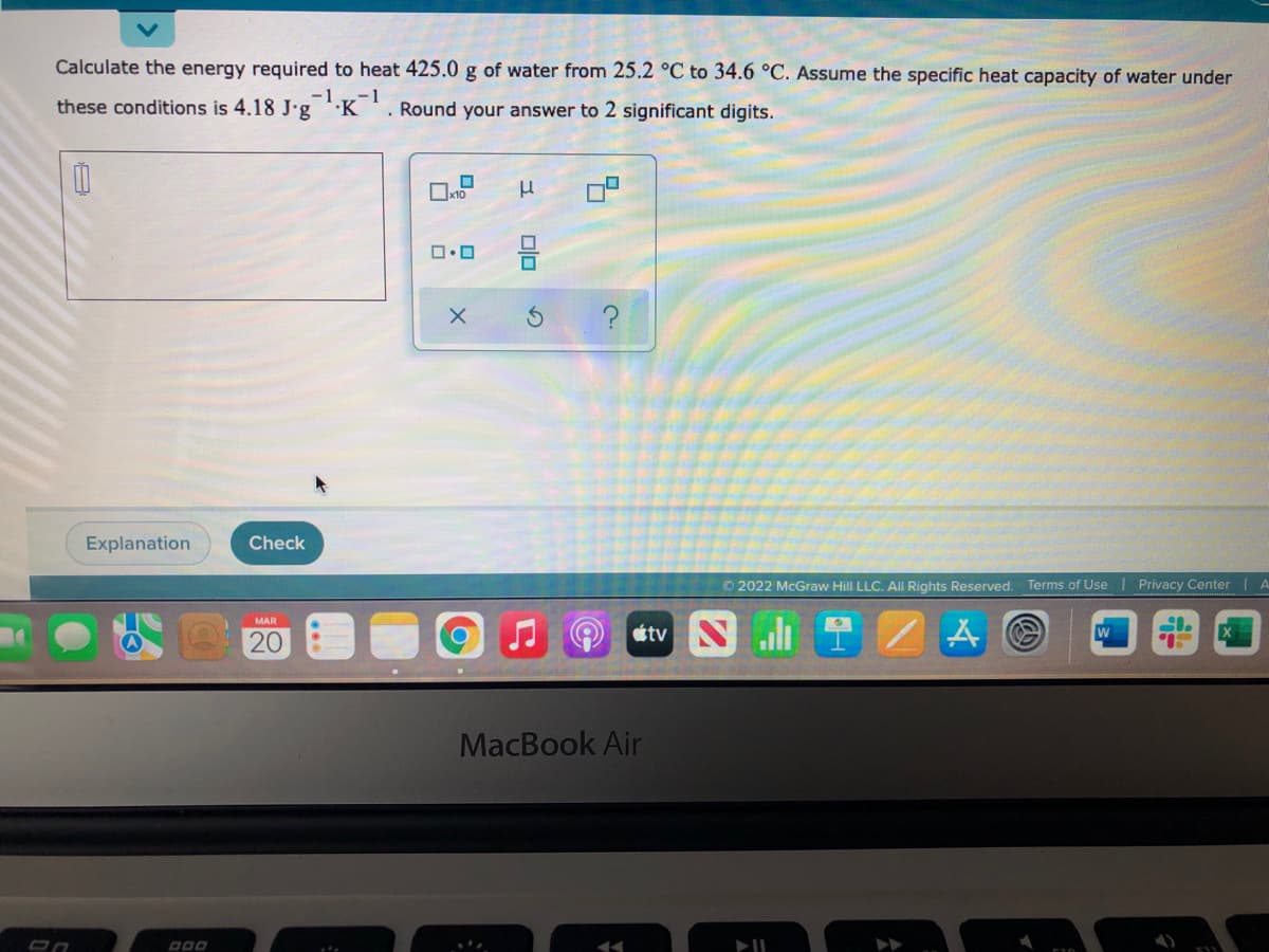 Calculate the energy required to heat 425.0 g of water from 25.2 °C to 34.6 °C. Assume the specific heat capacity of water under
these conditions is 4.18 J'g 'K '. Round your answer to 2 significant digits.
Explanation
Check
© 2022 McGraw Hill LLC. All Rights Reserved. Terms of Use
Privacy CenterIA
etv Nl 1
MAR
20
MacBook Air
000
