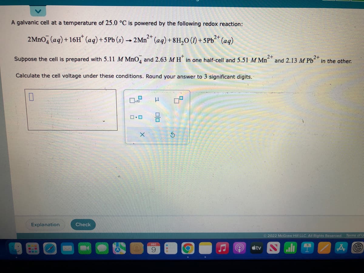 A galvanic cell at a temperature of 25.0 °C is powered by the following redox reaction:
2MnO4 (aq) +16H* (aq) + 5 Pb (s) → 2Mn²+ (aq) +8H₂O (1)+5Pb²+ (aq)
2+
-
2+
Suppose the cell is prepared with 5.11 M MnO4 and 2.63 M H in one half-cell and 5.51 M Mn²
Calculate the cell voltage under these conditions. Round your answer to 3 significant digits.
0
Explanation
Check
0
x10
0.0
X
μ
0|0
DEC
9
ㅁ.
S
C
9
2+
and 2.13 M Pb in the other.
Ⓒ2022 McGraw Hill LLC. All Rights Reserved. Terms of U
A
tv Sl I
Å