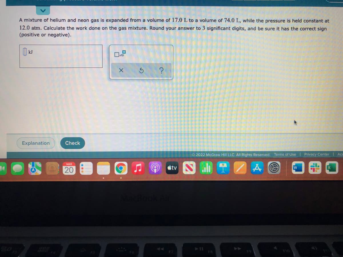 A mixture of helium and neon gas is expanded from a volume of 17.0 L to a volume of 74.0 L, while the pressure is held constant at
12.0 atm. Calculate the work done on the gas mixture. Round your answer to 3 significant digits, and be sure it has the correct sign
(positive or negative).
Explanation
Check
O 2022 McGraw Hill LLC. AlI Rights Reserved. Terms of Use | Privacy Center
Ac
MAR
tv
20
20
F7
FB
F10
