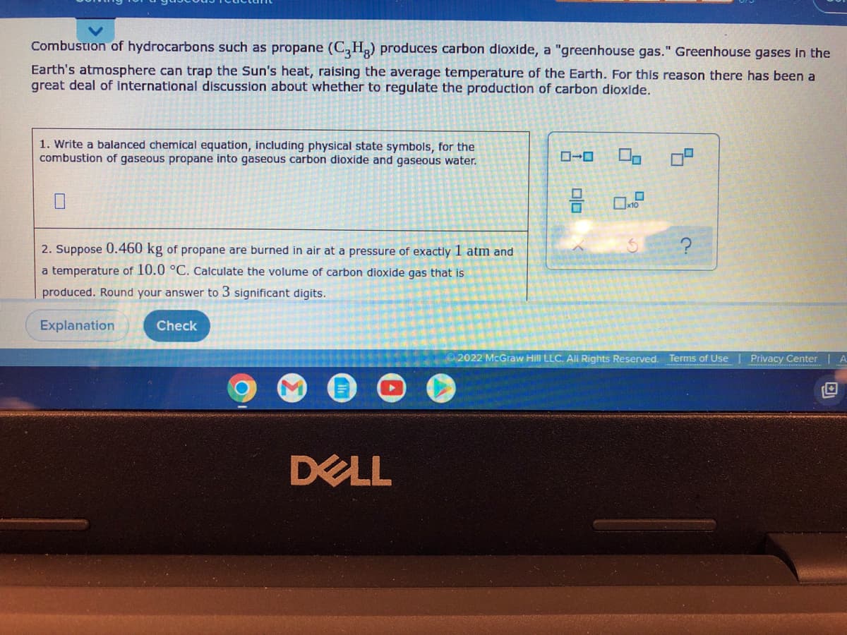 Combustion of hydrocarbons such as propane (C3H₂) produces carbon dioxide, a "greenhouse gas." Greenhouse gases in the
Earth's atmosphere can trap the Sun's heat, raising the average temperature of the Earth. For this reason there has been a
great deal of international discussion about whether to regulate the production of carbon dioxide.
1. Write a balanced chemical equation, including physical state symbols, for the
combustion of gaseous propane into gaseous carbon dioxide and gaseous water.
3 0.2
2. Suppose 0.460 kg of propane are burned in air at a pressure of exactly 1 atm and
a temperature of 10.0 °C. Calculate the volume of carbon dioxide gas that is
produced. Round your answer to 3 significant digits.
Explanation
Check
2022 McGraw Hill LLC. All Rights Reserved.
DELL
U
C.
Terms of Use
Privacy Center