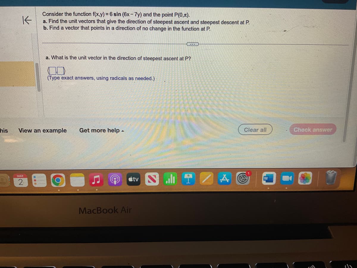 his
K
Consider the function f(x,y) = 6 sin (6x-7y) and the point P(0,1).
a. Find the unit vectors that give the direction of steepest ascent and steepest descent at P.
b. Find a vector that points in a direction of no change in the function at P.
MAR
2
a. What is the unit vector in the direction of steepest ascent at P?
(Type exact answers, using radicals as needed.)
View an example
Get more help.
tv N
MacBook Air
ZA
Clear all
W
Check answer