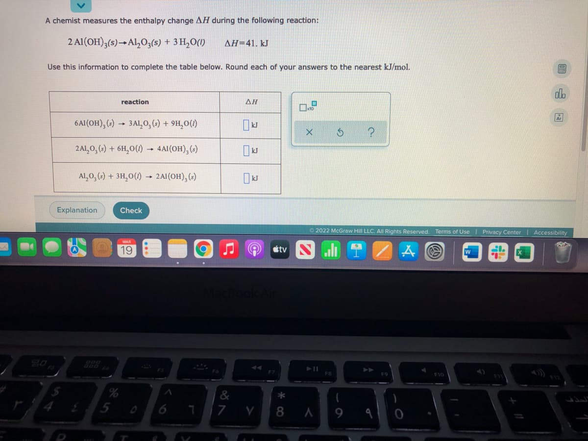 A chemist measures the enthalpy change AH during the following reaction:
2 Al(OH);(s)→Al,O3(s) + 3 H,O(1)
AH=41. kJ
Use this information to complete the table below. Round each of your answers to the nearest kJ/mol.
dlo
reaction
AH
6Al(OH), () 3AL,0, () + 9H,0(1)
2Al,0, (,) + 6H,0(1) - 4AI(OH), (s)
Al,0, () + 3H,0(1) 2AI(OH), (3)
Explanation
Check
O 2022 McGraw Hill LLC. All Rights Reserved. Terms of Use I Privacy Center | Accessibility
19
otv
F8
F9
F10
5
8.
9.
