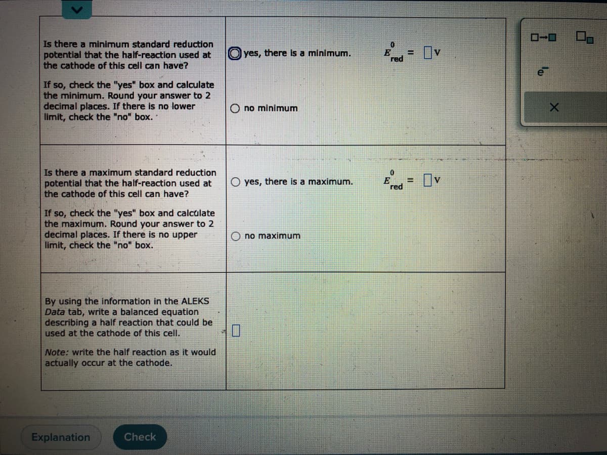 Is there a minimum standard reduction
potential that the half-reaction used at
the cathode of this cell can have?
If so, check the "yes" box and calculate
the minimum. Round your answer to 2
decimal places. If there is no lower
limit, check the "no" box..
Is there a maximum standard reduction
potential that the half-reaction used at
the cathode of this cell can have?
If so, check the "yes" box and calculate
the maximum. Round your answer to 2
decimal places. If there is no upper
limit, check the "no" box.
By using the information in the ALEKS
Data tab, write a balanced equation
describing a half reaction that could be
used at the cathode of this cell.
Note: write the half reaction as it would
actually occur at the cathode.
Explanation
Check
yes, there is a minimum.
Ono minimum
O yes, there is a maximum.
no maximum
0
E =
red
0
E
red
=
Ov
Ov
X