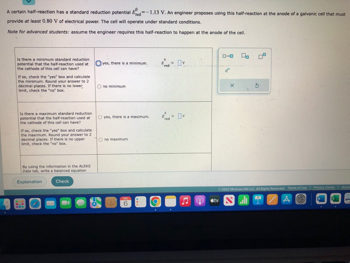 A certain half-reaction has a standard reduction potential Ered=-1.13 V. An engineer proposes using this half-reaction at the anode of a galvanic cell that must
provide at least 0.80 V of electrical power. The cell will operate under standard conditions.
Note for advanced students: assume the engineer requires this half-reaction to happen at the anode of the cell.
Is there a minimum standard reduction
potential that the half-reaction used at
the cathode of this cell can have?
If so, check the "yes" box and calculate
the minimum. Round your answer to 2
decimal places. If there is no lower
limit, check the "no" box.
Is there a maximum standard reduction
potential that the half-reaction used at
the cathode of this cell can have?
If so, check the "yes" box and calculate
the maximum. Round your answer to 2
decimal places. If there is no upper
limit, check the "no" box.
By using the information in the ALEKS
Data tab, write a balanced equation
Explanation
S.E
Quand
Check
Oyes, there is a minimum.
O no minimum
O yes, there is a maximum.
Ono maximum
DEC
6
Ered=v
red
0
E
red
= 0 v
e
e
tv
X
3
Ⓒ2022 McGraw Hill LLC. All Rights Reserved. Terms of Use | Privacy Center | Acces
Å
W