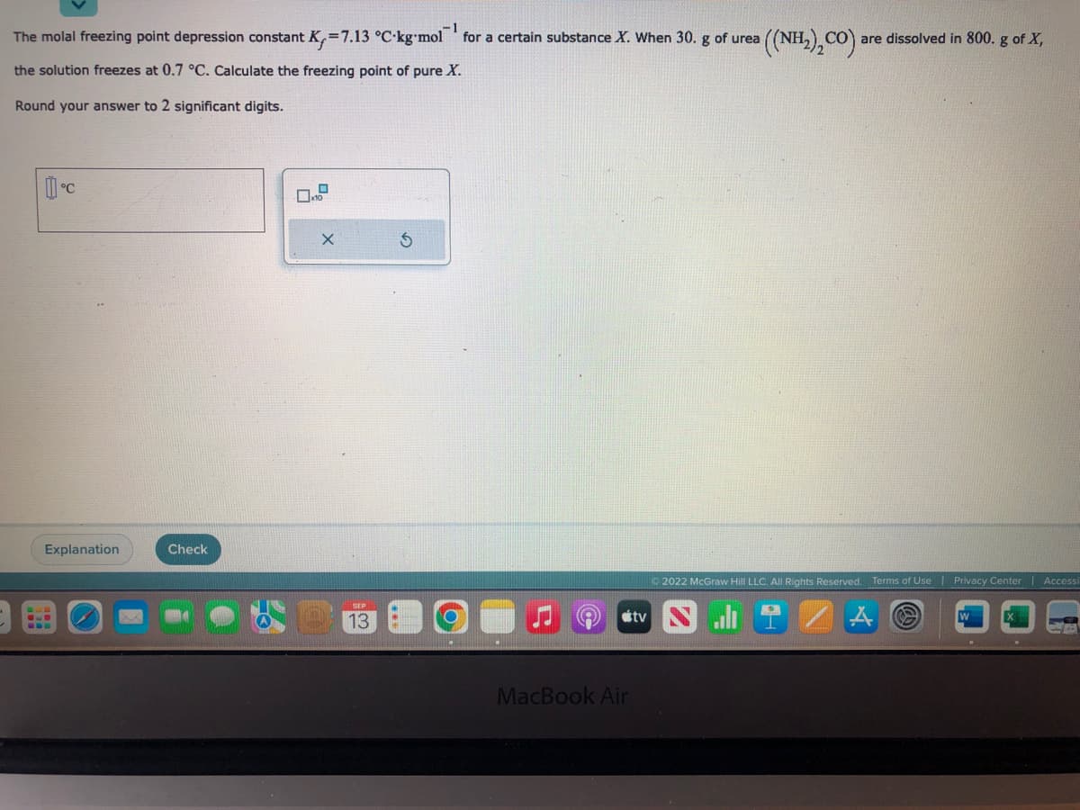 ·1
The molal freezing point depression constant K₁=7.13 °C-kg-mol for a certain substance X. When 30. g of urea
the solution freezes at 0.7 °C. Calculate the freezing point of pure X.
Round your answer to 2 significant digits.
C
Explanation
Check
D
x10
13
MacBook Air
tv
((NH2),CO)
are dissolved in 800. g of X,
Ⓒ2022 McGraw Hill LLC. All Rights Reserved. Terms of Use
Privacy Center | Accessi