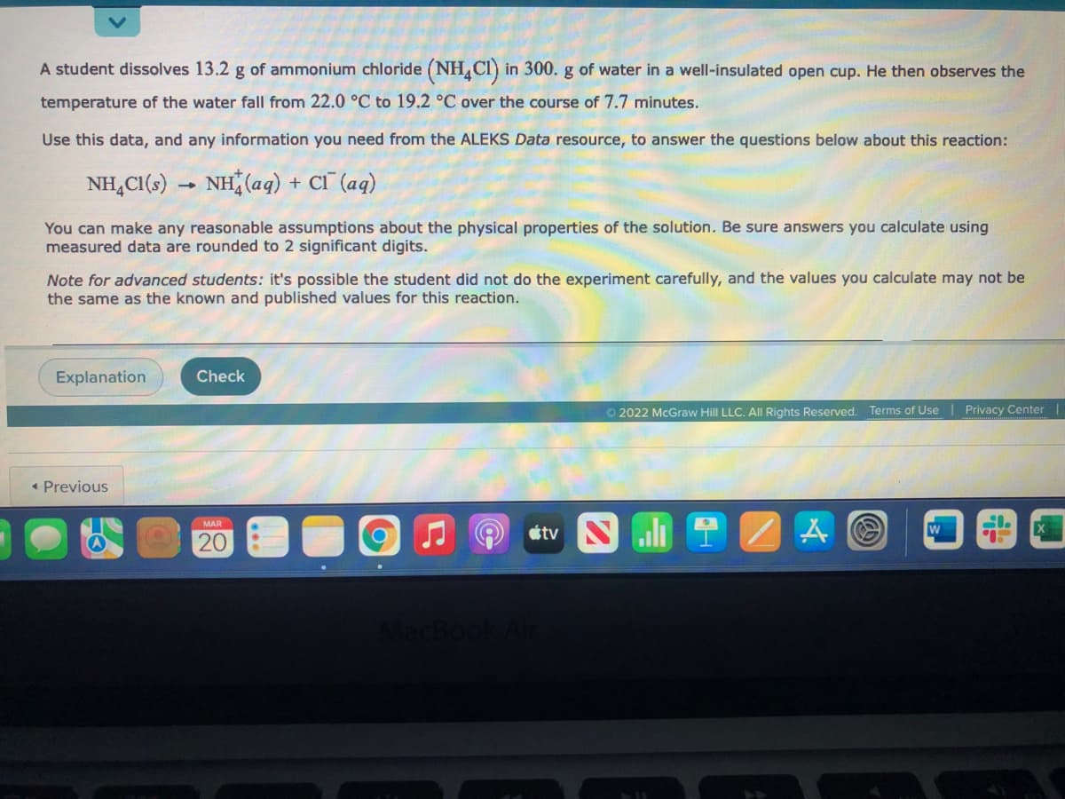 A student dissolves 13.2 g of ammonium chloride (NH,Cl) in 300. g of water in a well-insulated open cup. He then observes the
temperature of the water fall from 22.0 °C to 19.2 °C over the course of 7.7 minutes.
Use this data, and any information you need from the ALEKS Data resource, to answer the questions below about this reaction:
NH,CI(s) → NH(aq) + Cl (aq)
You can make any reasonable assumptions about the physical properties of the solution. Be sure answers you calculate using
measured data are rounded to 2 significant digits.
Note for advanced students: it's possible the student did not do the experiment carefully, and the values you calculate may not be
the same as the known and published values for this reaction.
Explanation
Check
O 2022 McGraw Hill LLC. All Rights Reserved.
ms of Use Privacy Center
« Previous
J O étv N 1 2
MAR
20
