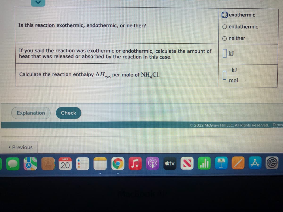 lexothermic
Is this reaction exothermic, endothermic, or neither?
O endothermic
O neither
If you said the reaction was exothermic or endothermic, calculate the amount of
heat that was released or absorbed by the reaction in this case.
kJ
Calculate the reaction enthalpy AH
Txn per mole of NH,Cl.
mol
Explanation
Check
O 2022 McGraw Hill LLC. All Rights Reserved.
Terms
« Previous
MAR
20
tv
O
