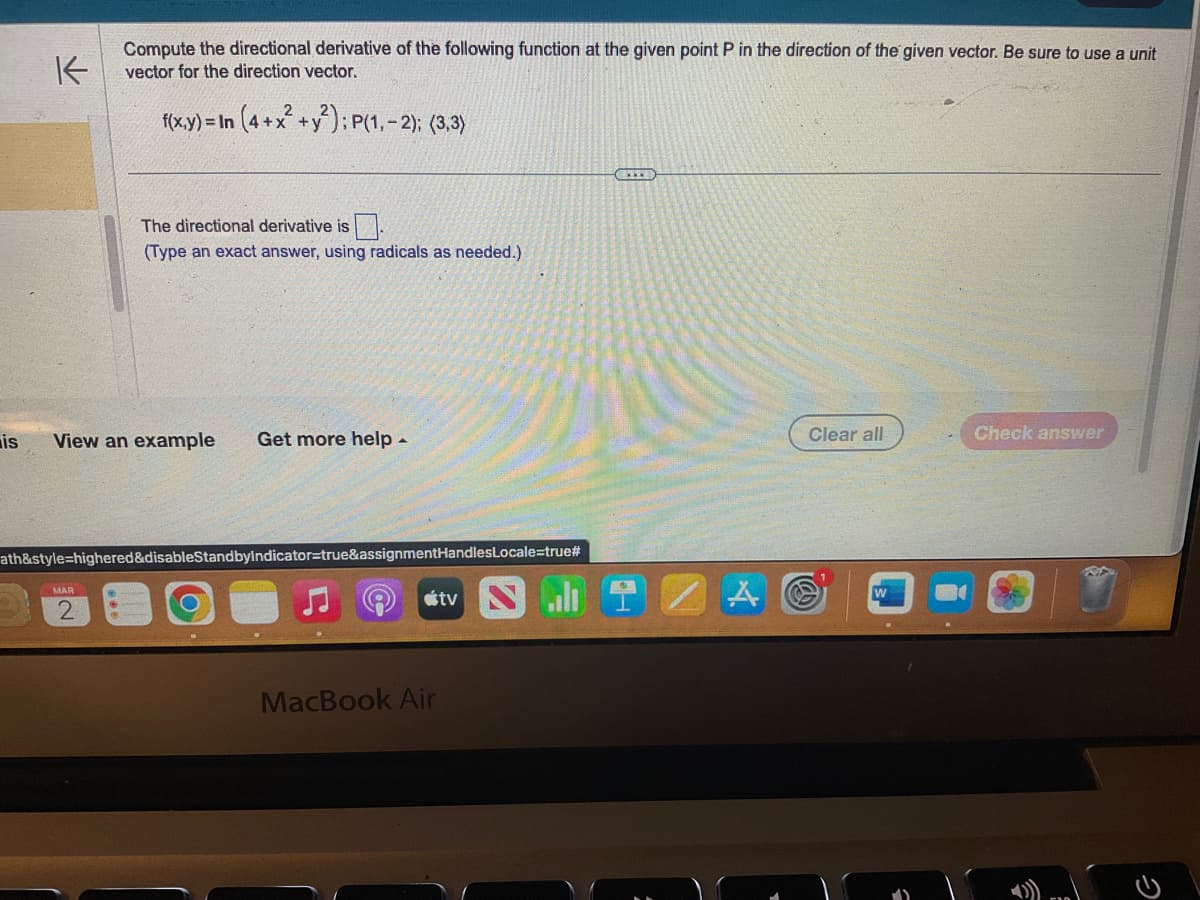 is
K
Compute the directional derivative of the following function at the given point P in the direction of the given vector. Be sure to use a unit
vector for the direction vector.
f(x,y) = In (4+x² + y²); P(1,-2); (3,3)
The directional derivative is.
(Type an exact answer, using radicals as needed.)
View an example
MAR
2
Get more help -
ath&style=highered&disableStandbyIndicator=true&assignmentHandles Locale=true#
MacBook Air
tv
()
Clear all
Check answer
2