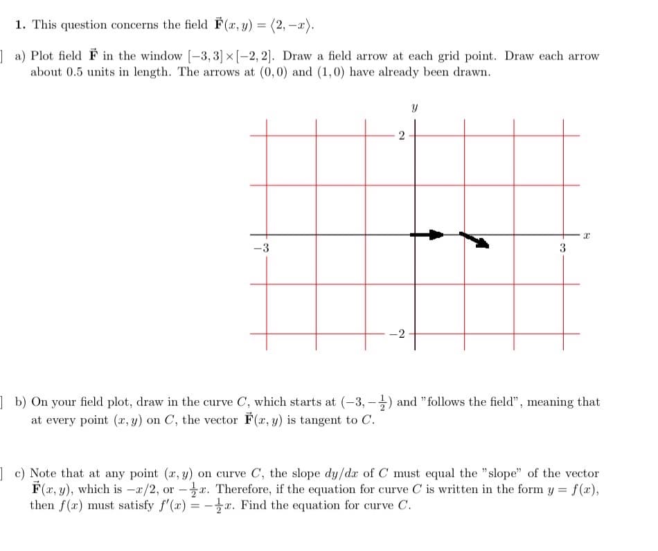 1. This question concerns the field F(x, y) = (2, -x).
a) Plot field F in the window [-3, 3] x [-2,2]. Draw a field arrow at each grid point. Draw each arrow
about 0.5 units in length. The arrows at (0,0) and (1,0) have already been drawn.
-3
2
=
-2
Y
3
I
b) On your field plot, draw in the curve C, which starts at (-3,-1) and "follows the field", meaning that
at every point (x, y) on C, the vector F(x, y) is tangent to C.
c) Note that at any point (x, y) on curve C, the slope dy/dx of C must equal the "slope" of the vector
F(x, y), which is -x/2, ore. Therefore, if the equation for curve C is written in the form y = f(x),
then f(x) must satisfy f'(x): -. Find the equation for curve C.