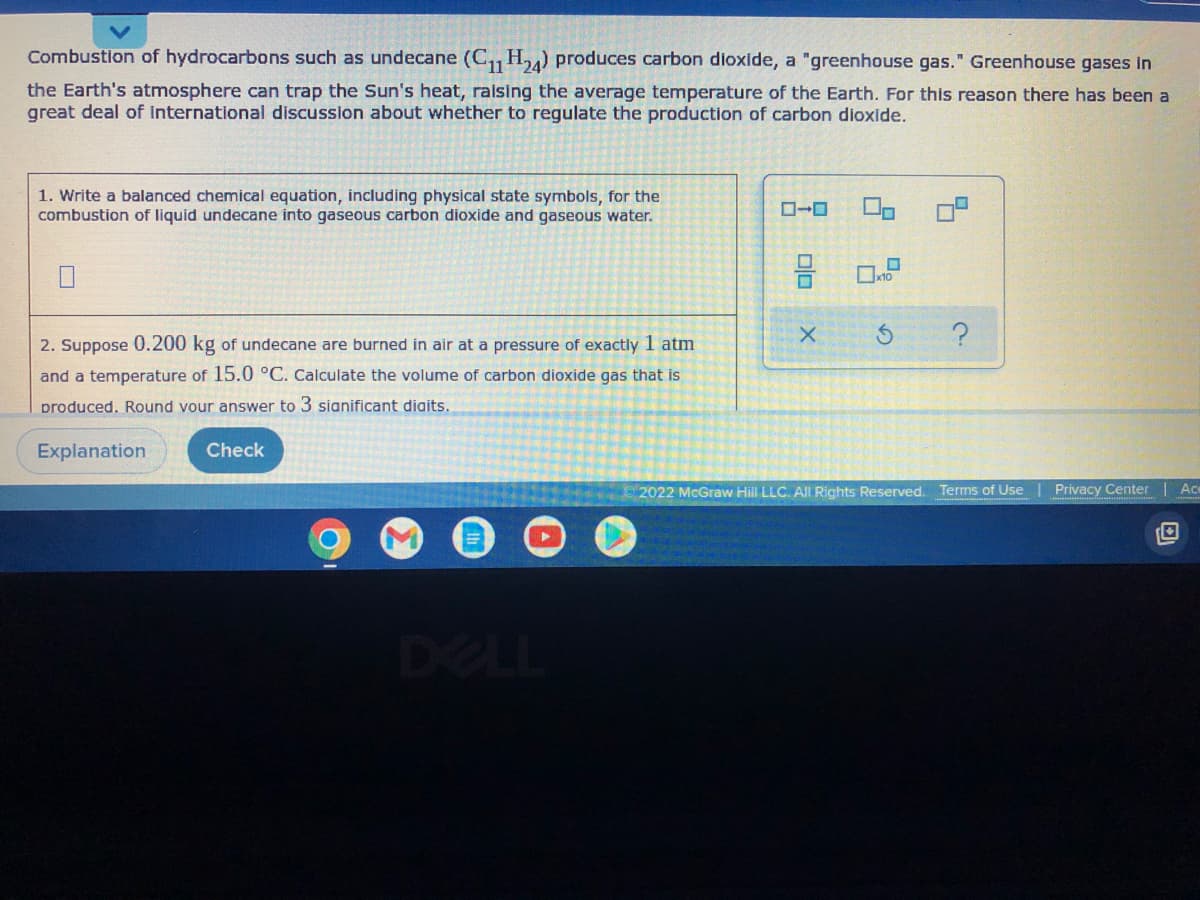 Combustion of hydrocarbons such as undecane (C11 H24) produces carbon dioxide, a "greenhouse gas." Greenhouse gases in
the Earth's atmosphere can trap the Sun's heat, raising the average temperature of the Earth. For this reason there has been a
great deal of international discussion about whether to regulate the production of carbon dioxide.
1. Write a balanced chemical equation, including physical state symbols, for the
combustion of liquid undecane into gaseous carbon dioxide and gaseous water.
X
?
2. Suppose 0.200 kg of undecane are burned in air at a pressure of exactly 1 atm
and a temperature of 15.0 °C. Calculate the volume of carbon dioxide gas that is
produced. Round your answer to 3 significant digits.
Explanation
Check
2022 McGraw Hill LLC. All Rights Reserved.
Terms of Use
Ac
Privacy Center