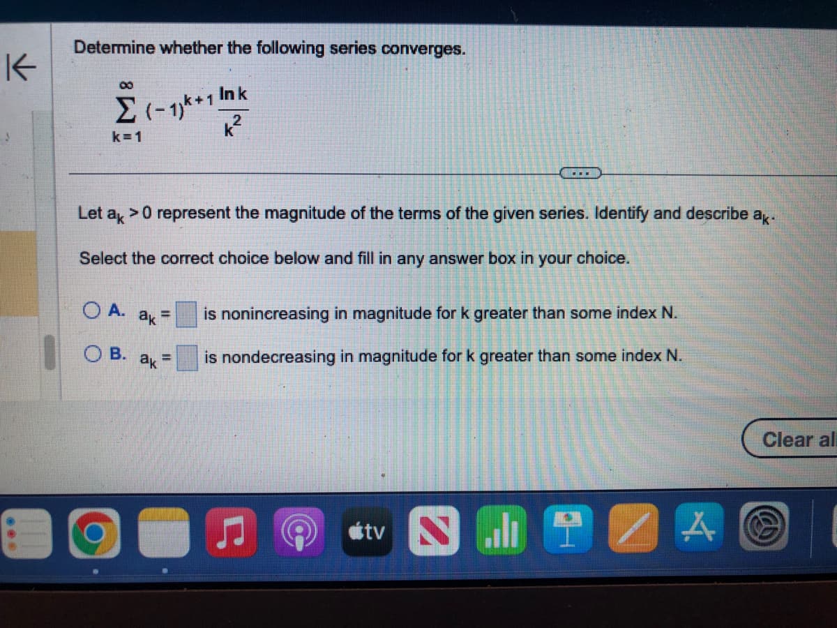 K
Determine whether the following series converges.
Ink
k²
00
Σ 1-1)+
k=1
Let ak > 0 represent the magnitude of the terms of the given series. Identify and describe ak.
Select the correct choice below and fill in any answer box in
OA.
OB. ak
O
ak
-
E
…….
tv
your choice.
is nonincreasing in magnitude for k greater than some index N.
is nondecreasing in magnitude for k greater than some index N.
SHA
Clear all
@