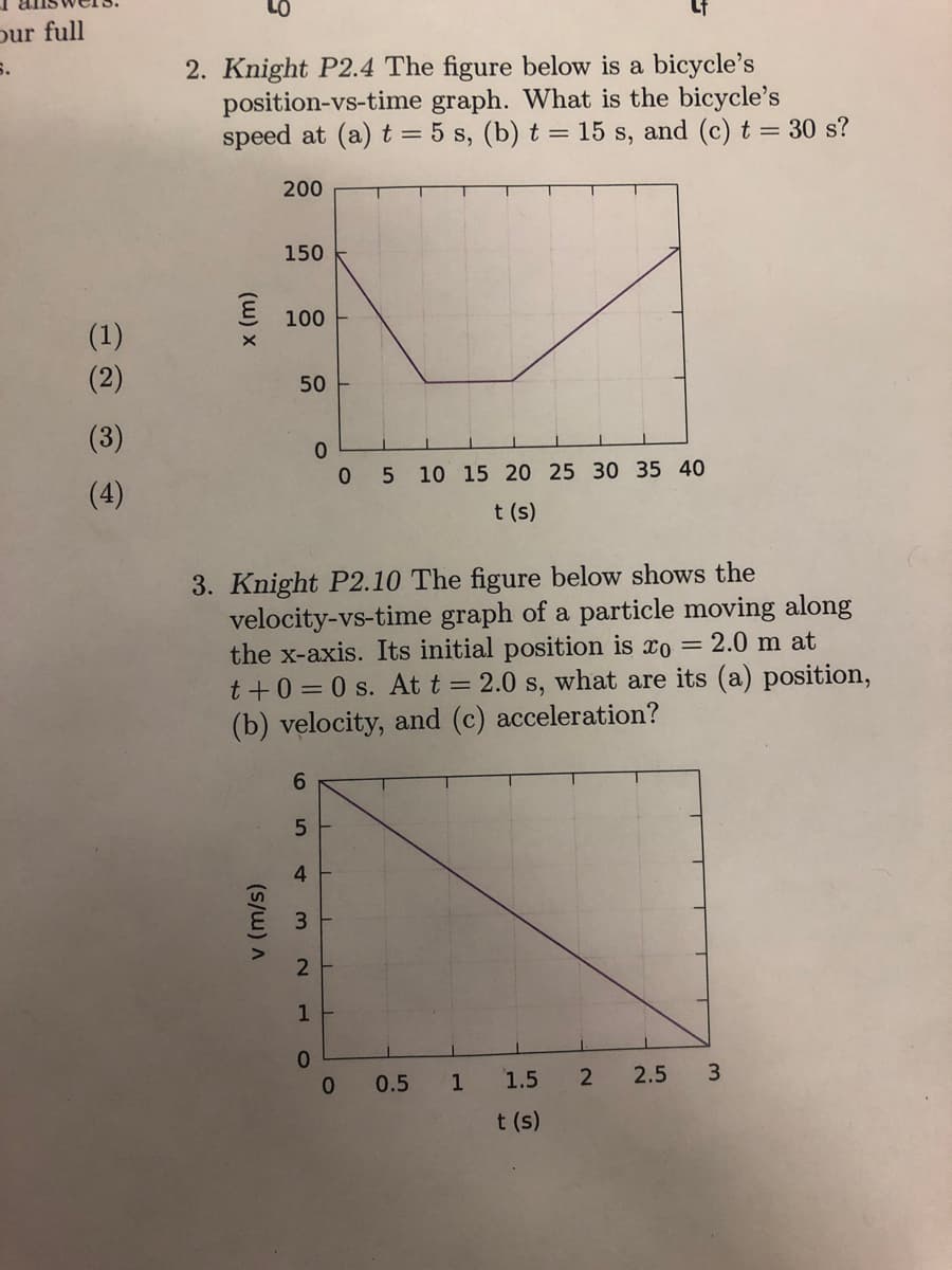 our full
6.
(1)
(2)
(3)
(4)
2. Knight P2.4 The figure below is a bicycle's
position-vs-time graph. What is the bicycle's
speed at (a) t = 5 s, (b) t = 15 s, and (c) t = 30 s?
(w) x
200
150
100
50
6
5
4
3. Knight P2.10 The figure below shows the
velocity-vs-time graph of a particle moving along
the x-axis. Its initial position is co= 2.0 m at
t+0=0 s. At t = 2.0 s, what are its (a) position,
(b) velocity, and (c) acceleration?
(s/w) A
3
2
1
0
0
0 5 10 15 20 25 30 35 40
t (s)
0
0.5
1
Lf
1.5
t(s)
2
2.5
3