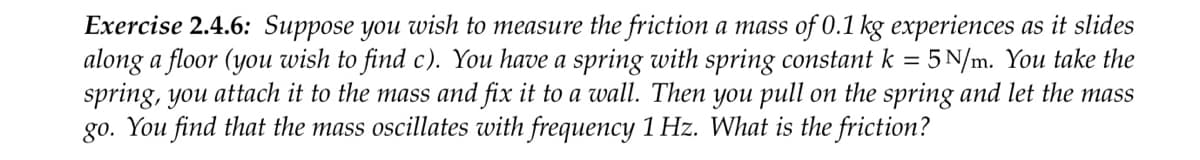 Exercise 2.4.6: Suppose you wish to measure the friction a mass of 0.1 kg experiences as it slides
along a floor (you wish to find c). You have a spring with spring constant k = 5 N/m. You take the
spring, you attach it to the mass and fix it to a wall. Then you pull on the spring and let the mass
go. You find that the mass oscillates with frequency 1 Hz. What is the friction?