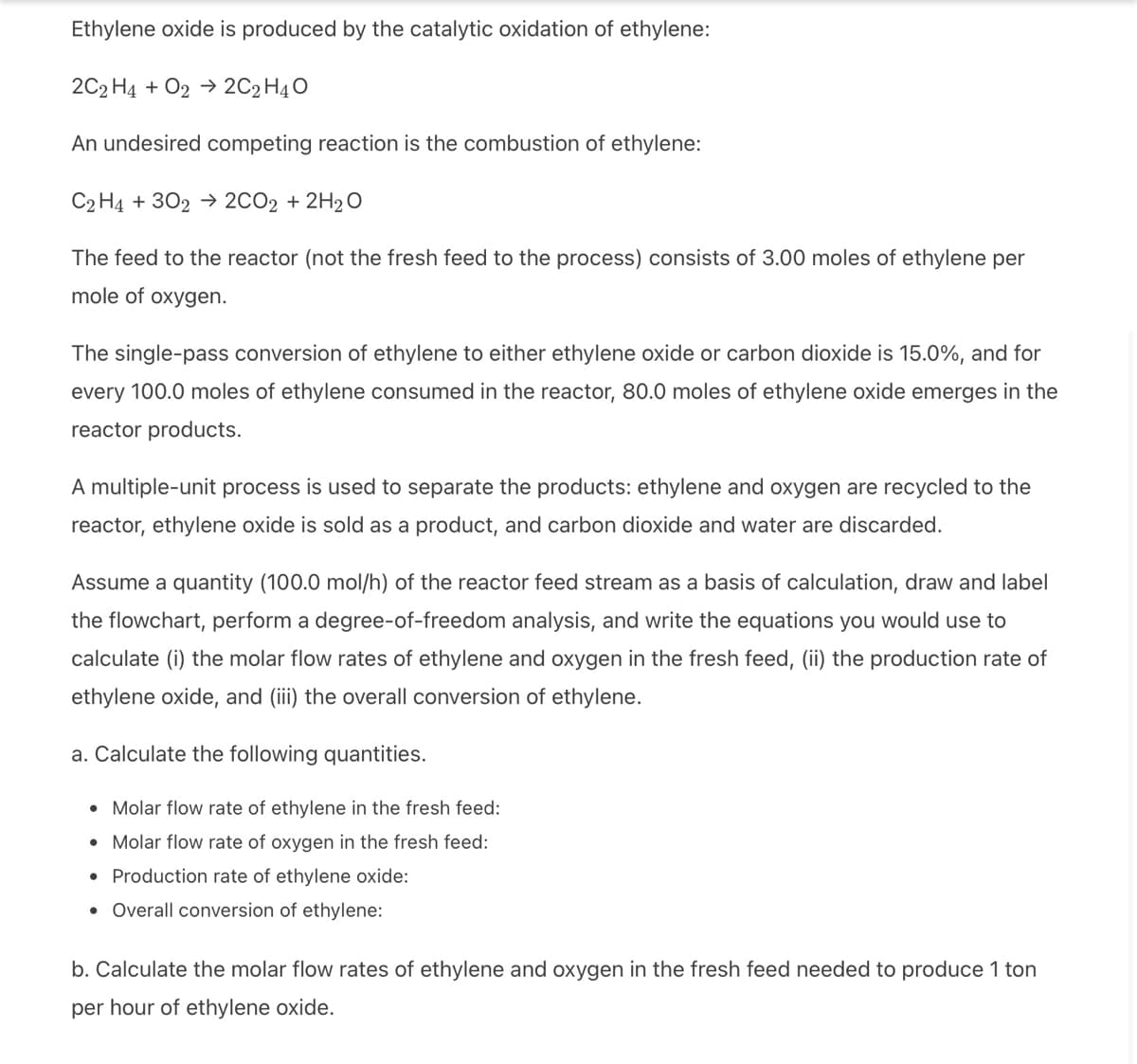 Ethylene oxide is produced by the catalytic oxidation of ethylene:
2C2H4 + O2 → 2C2H4O
An undesired competing reaction is the combustion of ethylene:
C2H4 + 302 → 2CO2 + 2H₂O
The feed to the reactor (not the fresh feed to the process) consists of 3.00 moles of ethylene per
mole of oxygen.
The single-pass conversion of ethylene to either ethylene oxide or carbon dioxide is 15.0%, and for
every 100.0 moles of ethylene consumed in the reactor, 80.0 moles of ethylene oxide emerges in the
reactor products.
A multiple-unit process is used to separate the products: ethylene and oxygen are recycled to the
reactor, ethylene oxide is sold as a product, and carbon dioxide and water are discarded.
Assume a quantity (100.0 mol/h) of the reactor feed stream as a basis of calculation, draw and label
the flowchart, perform a degree-of-freedom analysis, and write the equations you would use to
calculate (i) the molar flow rates of ethylene and oxygen in the fresh feed, (ii) the production rate of
ethylene oxide, and (iii) the overall conversion of ethylene.
a. Calculate the following quantities.
• Molar flow rate of ethylene in the fresh feed:
• Molar flow rate of oxygen in the fresh feed:
• Production rate of ethylene oxide:
• Overall conversion of ethylene:
b. Calculate the molar flow rates of ethylene and oxygen in the fresh feed needed to produce 1 ton
per hour of ethylene oxide.