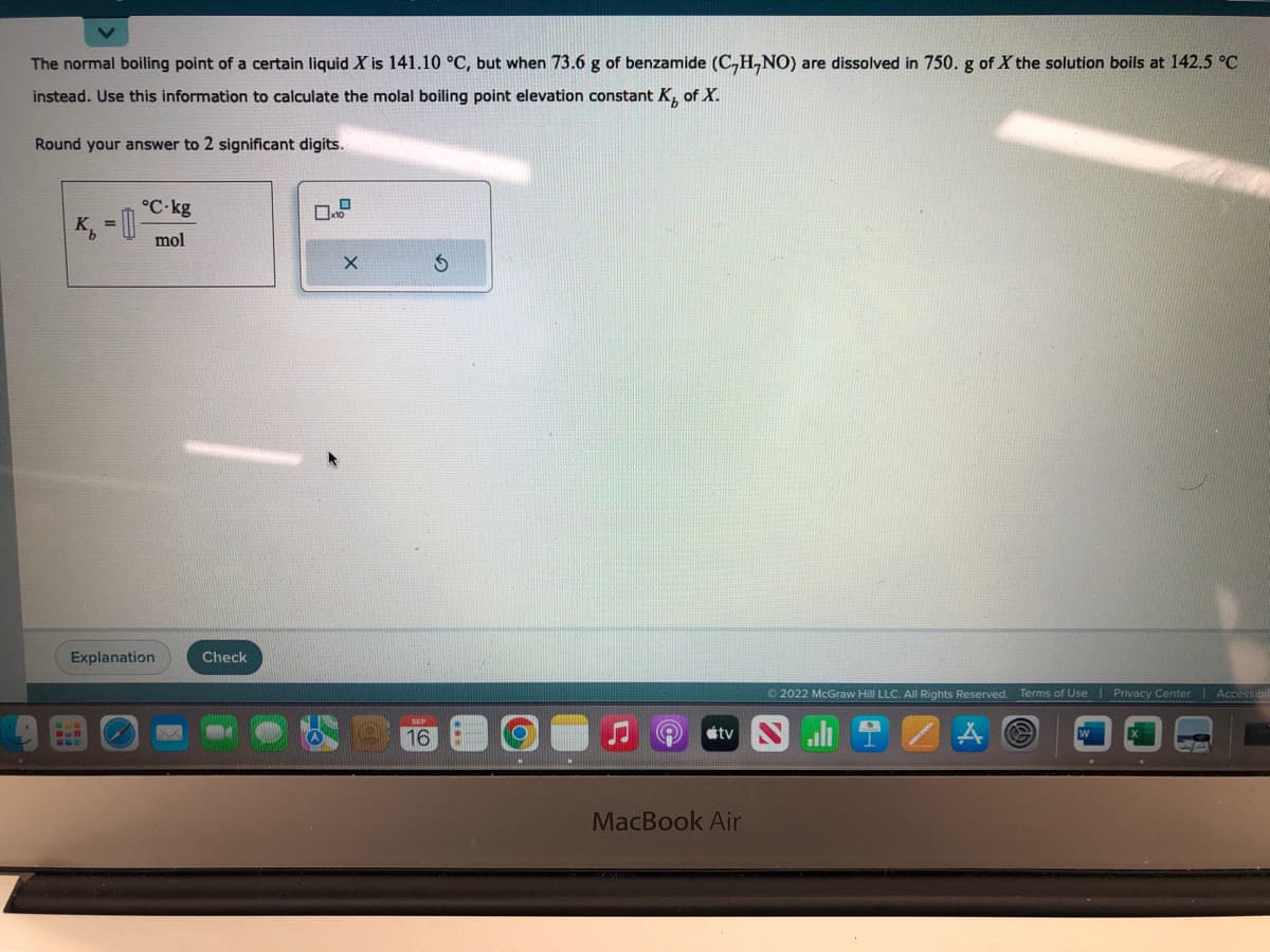 V
The normal boiling point of a certain liquid X is 141.10 °C, but when 73.6 g of benzamide (C₂H,NO) are dissolved in 750. g of X the solution boils at 142.5 °C
instead. Use this information to calculate the molal boiling point elevation constant K, of X.
Round your answer to 2 significant digits.
BUD
°C-kg
mol
Explanation
Check
0
X
16
tv
MacBook Air
Ⓒ2022 McGraw Hill LLC. All Rights Reserved. Terms of Use | Privacy Center | Accessibil