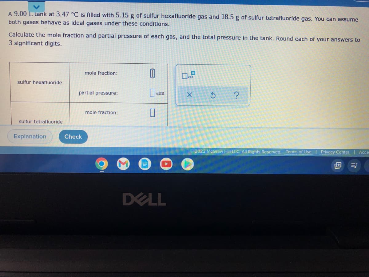 A 9.00 L tank at 3.47 °C is filled with 5.15 g of sulfur hexafluoride gas and 18.5 g of sulfur tetrafluoride gas. You can assume
both gases behave as ideal gases under these conditions.
Calculate the mole fraction and partial pressure of each gas, and the total pressure in the tank. Round each of your answers to
3 significant digits.
mole fraction:
0
x10
sulfur hexafluoride
partial pressure:
X
5
?
mole fraction:
sulfur tetrafluoride
2022 McGraw Hill LLC. All Rights Reserved. Terms of Use
Privacy Center
Acce
Explanation
Check
atm
0
DELL
ES