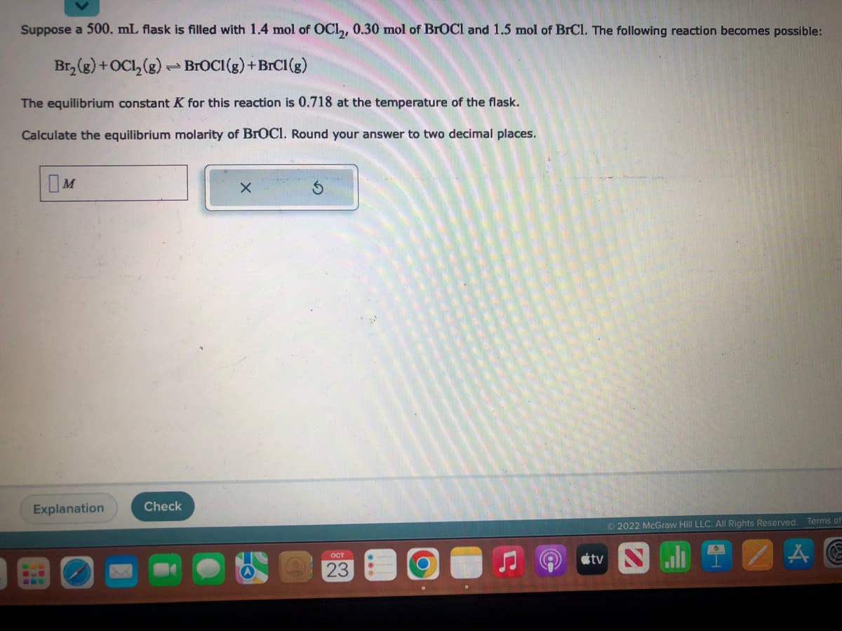 Suppose a 500. mL flask is filled with 1.4 mol of OC1₂, 0.30 mol of BrOCI and 1.5 mol of BrCl. The following reaction becomes possible:
Br₂(g) + OC1₂(g) →BrOCI(g) + BrCl(g)
The equilibrium constant K for this reaction is 0.718 at the temperature of the flask.
Calculate the equilibrium molarity of BrOCI. Round your answer to two decimal places.
M
Explanation
Check
X
OCT
23
Ⓒ2022 McGraw Hill LLC. All Rights Reserved. Terms of
tv N
A