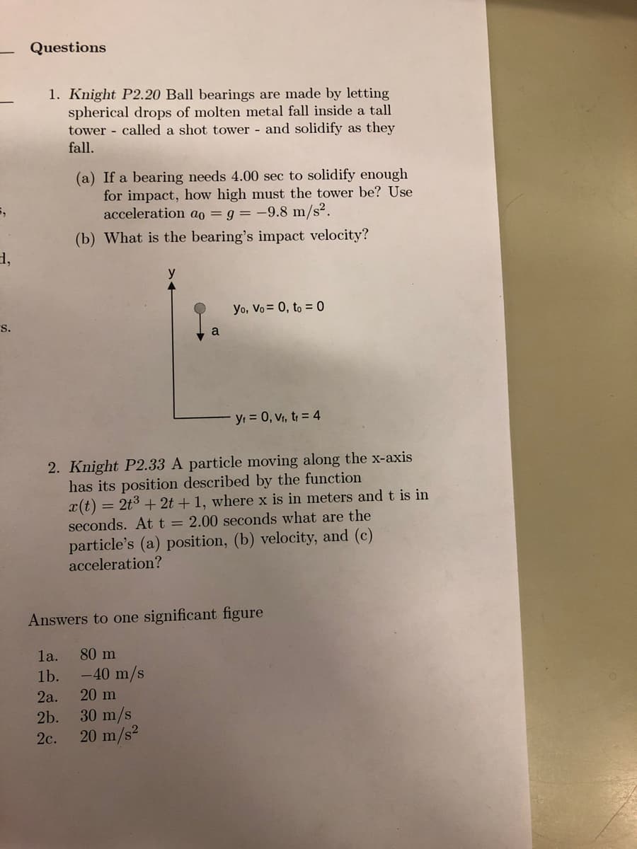 5,
d,
S.
Questions
1. Knight P2.20 Ball bearings are made by letting
spherical drops of molten metal fall inside a tall
tower called a shot tower - and solidify as they
fall.
(a) If a bearing needs 4.00 sec to solidify enough
for impact, how high must the tower be? Use
acceleration ao = 9 = -9.8 m/s².
(b) What is the bearing's impact velocity?
la.
1b.
2a.
2b.
2c.
a
2. Knight P2.33 A particle moving along the x-axis
has its position described by the function
x(t) = 2t³ + 2t + 1, where x is in meters and t is in
seconds. At t = 2.00 seconds what are the
particle's (a) position, (b) velocity, and (c)
acceleration?
80 m
-40 m/s
Yo, Vo = 0, to = 0
Answers to one significant figure
20 m
30 m/s
20 m/s²
y₁ = 0, V₁, t₁ = 4