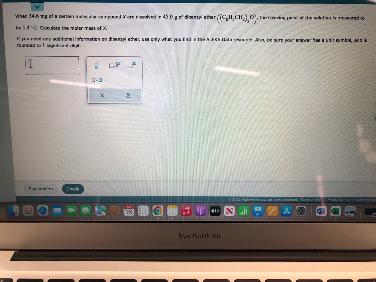 When 34.6 mg of a certain molecular compound X are dissolved in 45.0 g of dibenzyl ether
((C%H,CH,),O), the freezing point of the solution is measured to
be 1.4 °C. Calculate the molar mass of X.
If you need any additional information on dibenzyl ether, use only what you find in the ALEKS Data resource. Also, be sure your answer has a unit symbol, and is
rounded to 1 significant digit.
0
Explanation
BUE
Check
0.0
X
16
atv
MacBook Air
Ⓒ2022 McGraw Hill LLC. All Rights Reserved. Terms of Use
C
1
Privacy Center
7
Accessibility
Call