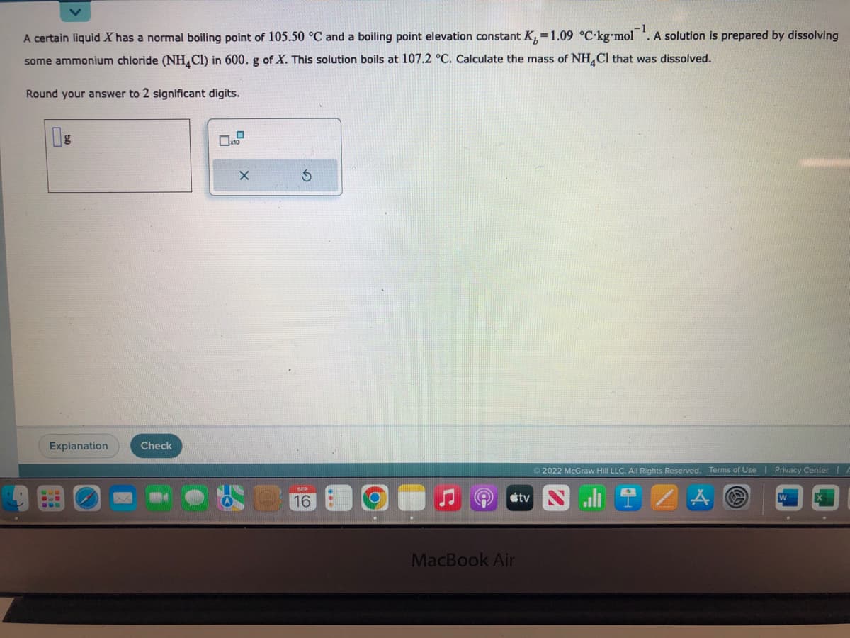 A certain liquid X has a normal boiling point of 105.50 °C and a boiling point elevation constant K₂=1.09 °C-kg-mol. A solution is prepared by dissolving
some ammonium chloride (NH4Cl) in 600. g of X. This solution boils at 107.2 °C. Calculate the mass of NH4Cl that was dissolved.
Round your answer to 2 significant digits.
Explanation
Check
O
X
SEP
16
MacBook Air
tv
Ⓒ2022 McGraw Hill LLC. All Rights Reserved. Terms of Use
A
Privacy Center