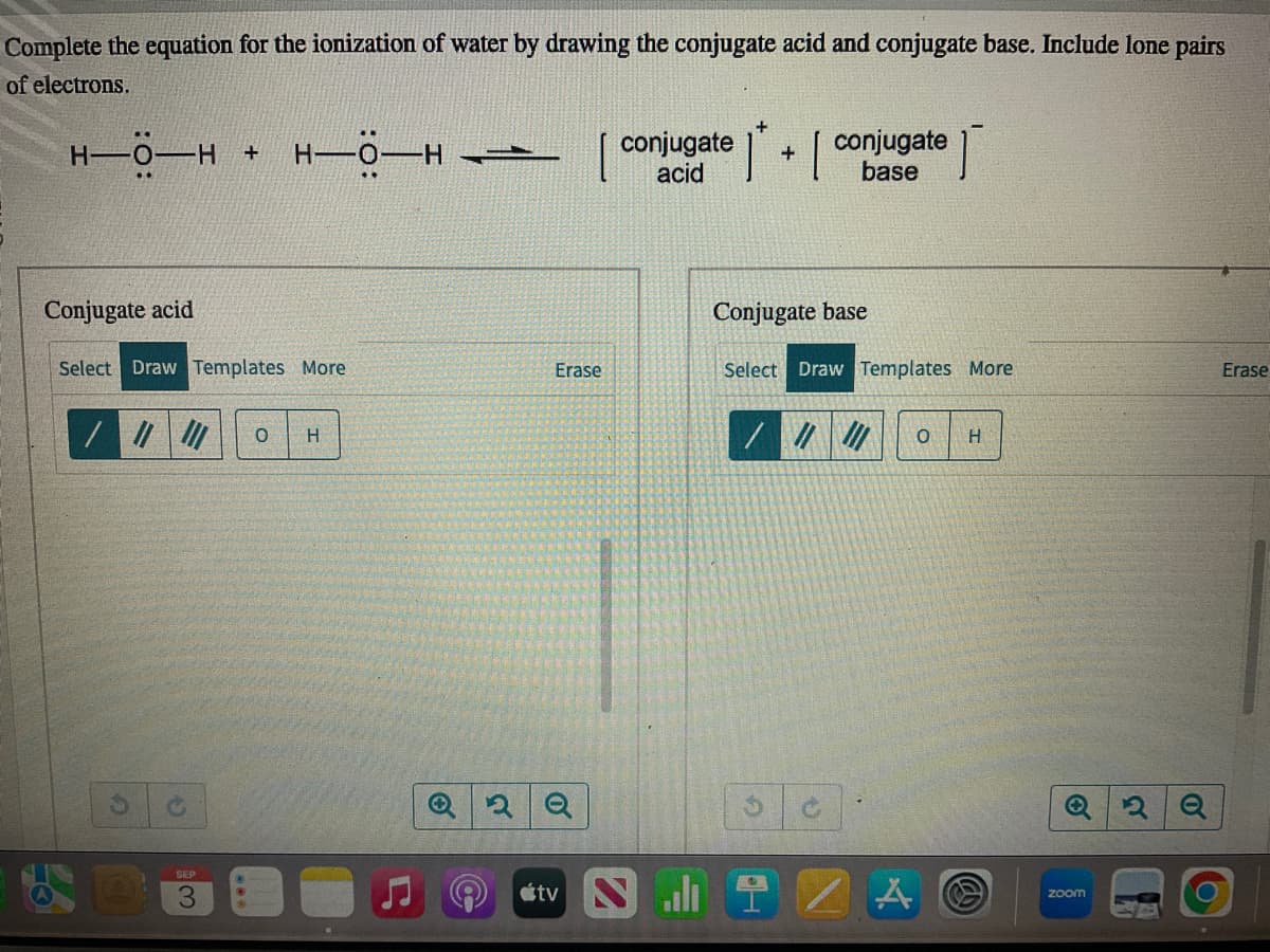 Complete the equation for the ionization of water by drawing the conjugate acid and conjugate base. Include lone pairs
of electrons.
H-0-H + H-Ö-H
Conjugate acid
Select Draw Templates More
/ ||| ||| O
SEP
H
-
Erase
Q2Q
conjugate
acid
tv N
1
+
conjugate
base
T
Conjugate base
Select Draw Templates More
O
H
A @
Q2Q
zoom
Erase