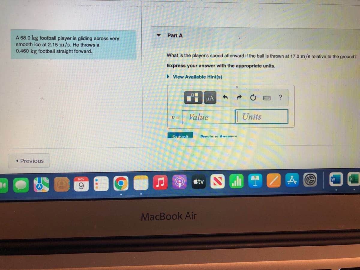 A 68.0 kg football player is gliding across very
smooth ice at 2.15 m/s. He throws a
0.460 kg football straight forward.
< Previous
NOV
▼
Part A
What is the player's speed afterward if the ball is thrown at 17.0 m/s relative to the ground?
Express your answer with the appropriate units.
► View Available Hint(s)
V=
Submit
O
μA 1
Value
MacBook Air
Previnus Answers
tv N
Units
?
IZAⒸ
W
