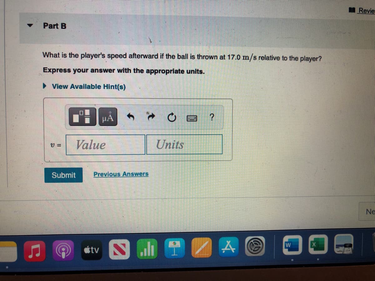 Part B
What is the player's speed afterward if the ball is thrown at 17.0 m/s relative to the player?
Express your answer with the appropriate units.
► View Available Hint(s)
V= Value
Submit
De
μA
Previous Answers
útv
Units
Jh 2
HAMMER
?
A
W
X
Revie
Ne