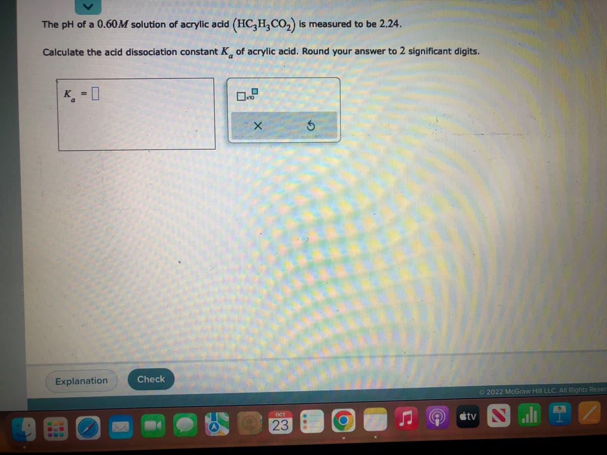 The pH of a 0.60M solution of acrylic acid (HC3H3CO₂) is measured to be 2.24.
Calculate the acid dissociation constant K of acrylic acid. Round your answer to 2 significant digits.
K = 0
Explanation
COD
Check
X
ост
23
O
Ⓒ2022 McGraw Hill LLC. All Rights Reser
2
tv N