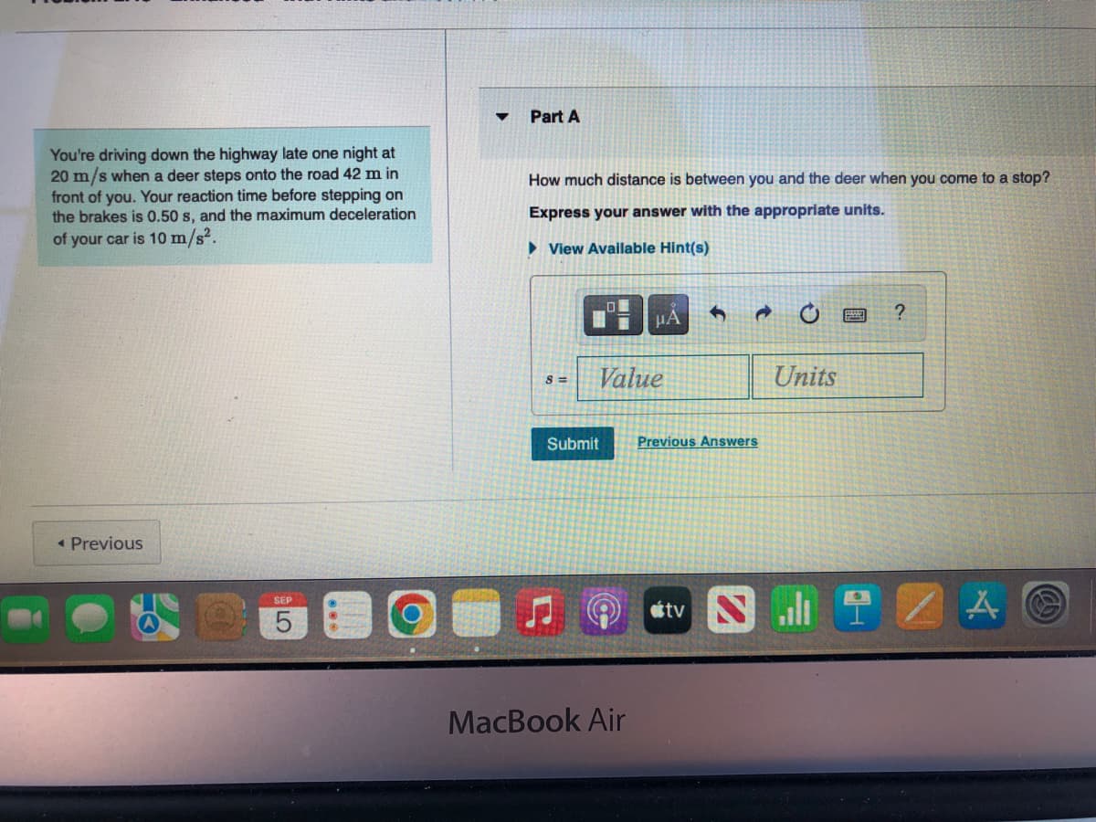 You're driving down the highway late one night at
20 m/s when a deer steps onto the road 42 m in
front of you. Your reaction time before stepping on
the brakes is 0.50 s, and the maximum deceleration
of your car is 10 m/s².
< Previous
SEP
5
Part A
How much distance is between you and the deer when you come to a stop?
Express your answer with the appropriate units.
► View Available Hint(s)
8 =
i
μA
Value
MacBook Air
4
Submit Previous Answers
tv
d
Units
?
IZAⒸ
