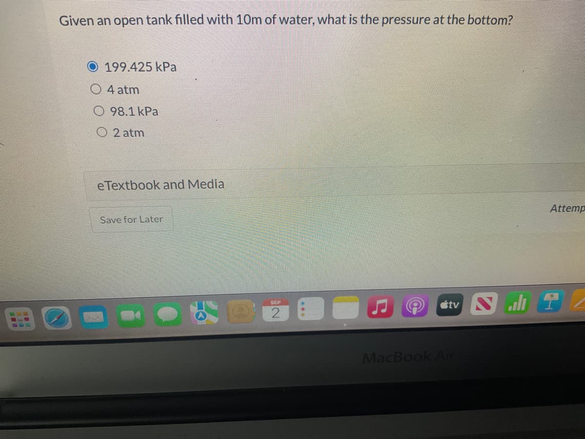 www
ww
Given an open tank filled with 10m of water, what is the pressure at the bottom?
199.425 kPa
4 atm
98.1 kPa
O2 atm
eTextbook and Media
Save for Later
SEP
2
Attemp
tv Sall T
MacBook Air