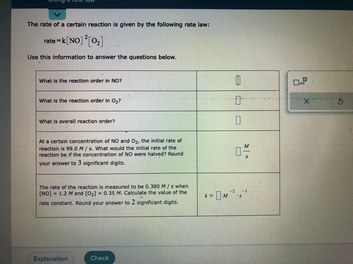 The rate of a certain reaction is given by the following rate law:
rate=k [NO] ² [0₂]
Use this information to answer the questions below.
What is the reaction order in NO?
What is the reaction order in O₂?
What is overall reaction order?
At a certain concentration of NO and O₂, the initial rate of
reaction is 99.0 M/s. What would the initial rate of the
reaction be if the concentration of NO were halved? Round
your answer to 3 significant digits.
The rate of the reaction is measured to be 0.380 M/s when
[NO] 1.2 M and [0₂] = 0.35 M. Calculate the value of the
rate constant. Round your answer to 2 significant digits.
Explanation
Check
k=
M
1
0
0
04/1
-
x10