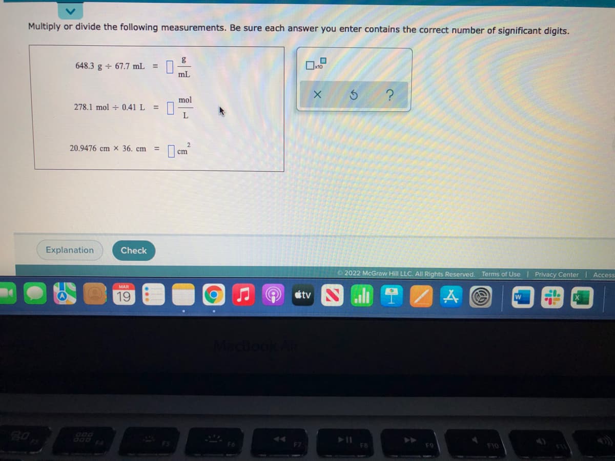 Multiply or divide the following measurements. Be sure each answer you enter contains the correct number of significant digits.
648.3 g + 67.7 mL =
x10
mL
mol
278.1 mol + 0.41 L
20.9476 cm x 36. cm
Explanation
Check
2022 McGraw Hill LLC, All Rights Reserved.
Terms of Use Privacy Center
Access
MAR
19
étv
cBook
D00
FA
FS
F10
