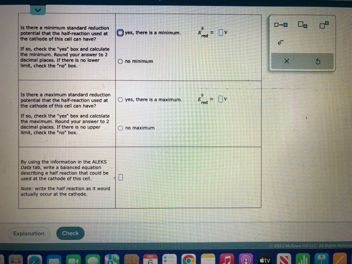 Is there a minimum standard reduction
potential that the half-reaction used at
the cathode of this cell can have?
If so, check the "yes" box and calculate
the minimum. Round your answer to 2
decimal places. If there is no lower
limit, check the "no" box..
Is there a maximum standard reduction
potential that the half-reaction used at
the cathode of this cell can have?
If so, check the "yes" box and calculate
the maximum. Round your answer to 2
decimal places. If there is no upper
limit, check the "no" box.
By using the information in the ALEKS
Data tab, write a balanced equation
describing a half reaction that could be
used at the cathode of this cell.
Note: write the half reaction as it would
actually occur at the cathode.
Explanation
Check
yes, there is a minimum.
O no minimum
O yes, there is a maximum.
Ono maximum
DEC
O
0
E = v
red
0
Ered OV
=
e
tv
X
Ⓒ2022 McGraw Hill LLC. All Rights Reserve