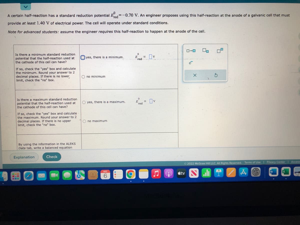 A certain half-reaction has a standard reduction potential Ered=-0.70 V. An engineer proposes using this half-reaction at the anode of a galvanic cell that must
provide at least 1.40 V of electrical power. The cell will operate under standard conditions.
Note for advanced students: assume the engineer requires this half-reaction to happen at the anode of the cell.
Is there a minimum standard reduction
potential that the half-reaction used at
the cathode of this cell can have?
If so, check the "yes" box and calculate
the minimum. Round your answer to 2
decimal places. If there is no lower
limit, check the "no" box.
Is there a maximum standard reduction
potential that the half-reaction used at
the cathode of this cell can have?
If so, check the "yes" box and calculate
the maximum. Round your answer to 2
decimal places. If there is no upper
limit, check the "no" box.
By using the information in the ALEKS
Data tab, write a balanced equation
Explanation
Check
Oyes, there is a minimum.
Ono minimum.
O yes, there is a maximum.
Ono maximum
DEC
6
0
E
red
0
E
red
= v
=
v
8
ローロ
tv
e
X
00
G
Ⓒ2022 McGraw Hill LLC. All Rights Reserved. Terms of Use | Privacy Center | Access
Sli
A
W