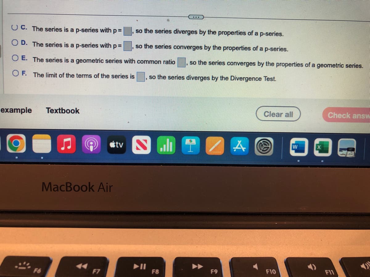 OC. The series is a p-series with p =
so the series diverges by the properties of a p-series.
OD. The series is a p-series with p =
so the series converges by the properties of a p-series.
O E. The series is a geometric series with common ratio, so the series converges by the properties of a geometric series.
OF. The limit of the terms of the series is
so the series diverges by the Divergence Test.
example Textbook
F6
MacBook Air
A
F7
tv
HIZ
F8
F9
A
Clear all
F10
W
î
Check answ
E
