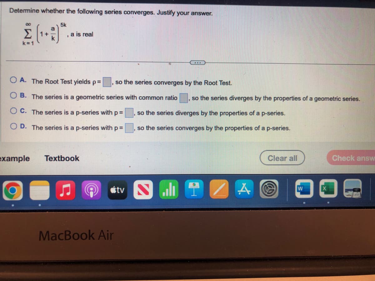 Determine whether the following series converges. Justify your answer.
5k
$(19)*..
Σ 1+
8
k=1
a is real
OA. The Root Test yields p=
so the series converges by the Root Test.
B. The series is a geometric series with common ratio so the series diverges by the properties of a geometric series.
so the series diverges by the properties of a p-series.
C. The series is a p-series with p =
OD. The series is a p-series with p =
so the series converges by the properties of a p-series.
example
Textbook
MacBook Air
tv N
A
Clear all
W
Check answ