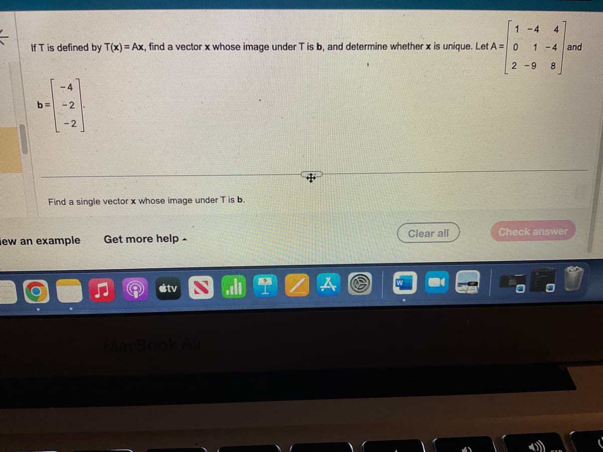 =
1 -4 4
If T is defined by T(x) = Ax, find a vector x whose image under T is b, and determine whether x is unique. Let A = 0
1-4 and
2-9 8
b=
4
-2
-2
Find a single vector x whose image under T is b.
iew an example Get more help -
tv
MacBook Air
$
W
Clear all
Check answer