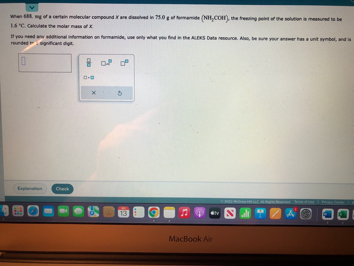 When 688. mg of a certain molecular compound X are dissolved in 75.0 g of formamide (NH₂COH), the freezing point of the solution is measured to be
1.6 °C. Calculate the molar mass of X.
If you need any additional information on formamide, use only what you find in the ALEKS Data resource. Also, be sure your answer has a unit symbol, and is
rounded to significant digit.
0
Explanation
X
Check
ロ・ロ
X
x10
S
SEP
13
MacBook Air
tv
Ⓒ2022 McGraw Hill LLC. All Rights Reserved. Terms of Use | Privacy Center | A
A @
.
.