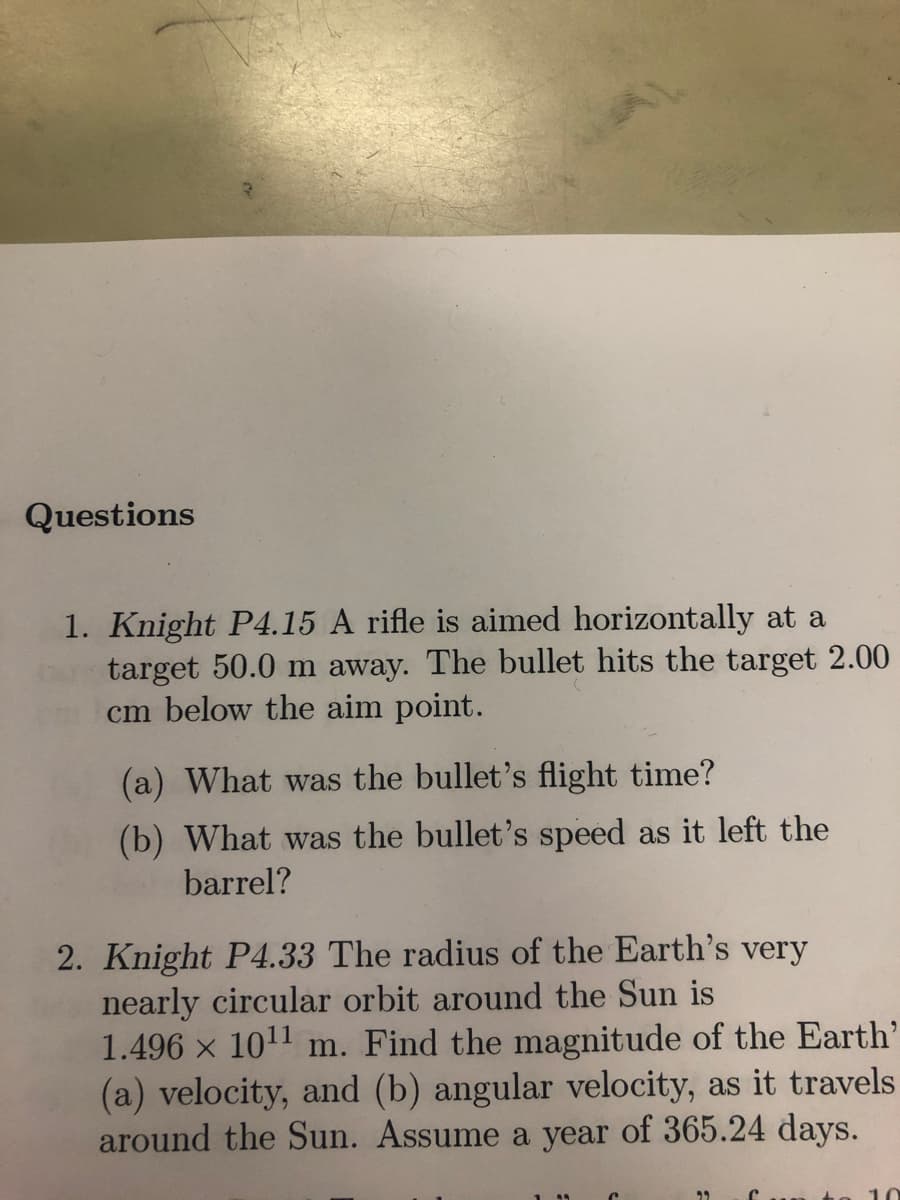 Questions
1. Knight P4.15 A rifle is aimed horizontally at a
target 50.0 m away. The bullet hits the target 2.00
cm below the aim point.
(a) What was the bullet's flight time?
(b) What was the bullet's speed as it left the
barrel?
2. Knight P4.33 The radius of the Earth's very
nearly circular orbit around the Sun is
1.496 × 10¹¹ m. Find the magnitude of the Earth'
(a) velocity, and (b) angular velocity, as it travels
around the Sun. Assume a year of 365.24 days.
29 fun to 10