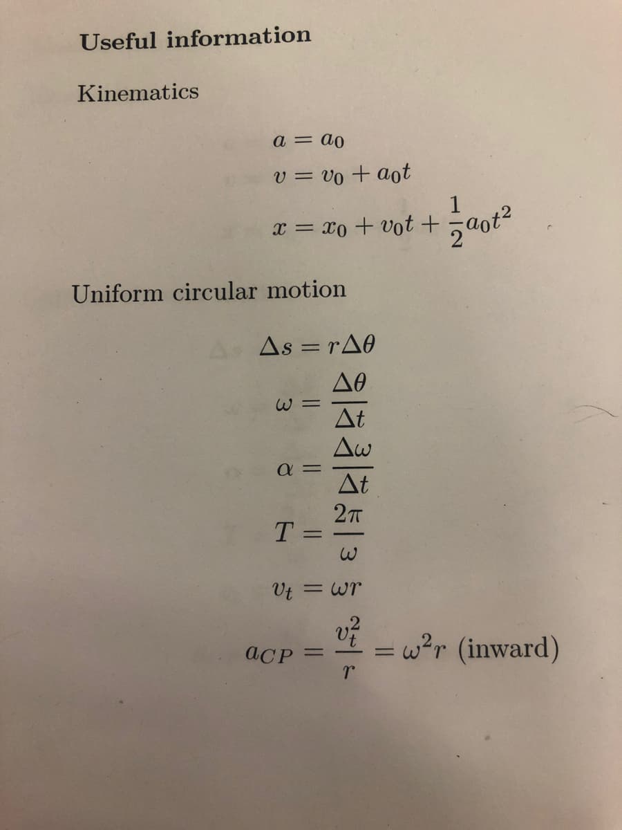 Useful information
Kinematics
a = do
v = vo + aot
1
χ = Xo + Uot + Ξaote
Uniform circular motion
Δs = rΔθ
=
ω =
α=
T
-
1913 1913
Vt = wr
vt
aCP =
=
w²r (inward)