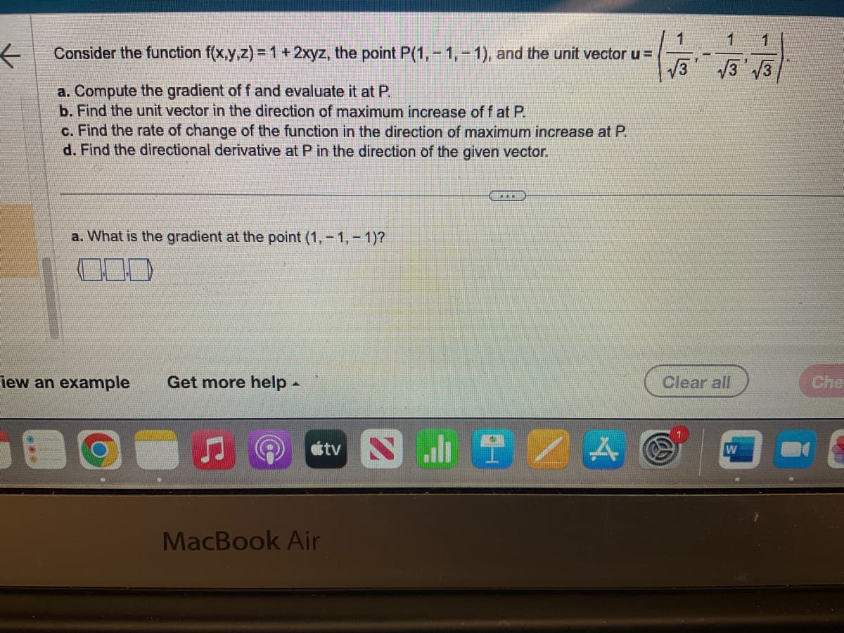 <
Consider the function f(x,y,z) = 1 + 2xyz, the point P(1,-1,-1), and the unit vector u =
a. Compute the gradient of f and evaluate it at P.
b. Find the unit vector in the direction of maximum increase off at P.
c. Find the rate of change of the function in the direction of maximum increase at P.
d. Find the directional derivative at P in the direction of the given vector.
a. What is the gradient at the point (1,-1,-1)?
Fiew an example Get more help.
MacBook Air
tv
JIZA
1
1
√3√3√3
Clear all
W
Che