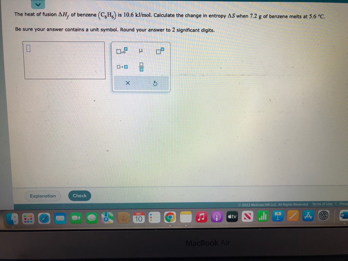 The heat of fusion AH, of benzene (C6H6) is 10.6 kJ/mol. Calculate the change in entropy AS when 7.2 g of benzene melts at 5.6 °C.
Be sure your answer contains a unit symbol. Round your answer to 2 significant digits.
L
Explanation
Check
x10
0.0
X
I
ola
0
DEC
10
7
S
O
MacBook Air
tv
Ⓒ2022 McGraw Hill LLC. All Rights Reserved. Terms of Use | Privac
Sli
W