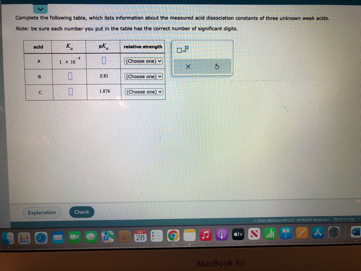 Complete the following table, which lists information about the measured acid dissociation constants of three unknown weak acids.
Note: be sure each number you put in the table has the correct number of significant digits.
acid
A
B
C
Explanation
Ka
1. X 10
0
0
-4
Check
pK
0
0.81
1.878
relative strength
(Choose one) ✓
(Choose one)
(Choose one)
ост
28
x10
X
3
©
Ⓒ2022 McGraw Hill LLC. All Rights Reserved. Terms of Use
tv Sl
MacBook Air