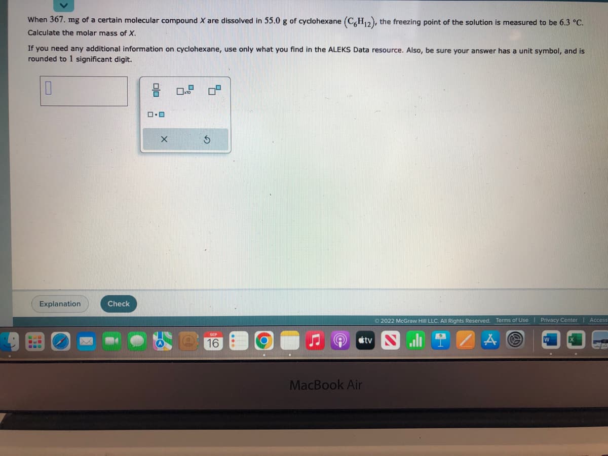 When 367. mg of a certain molecular compound X are dissolved in 55.0 g of cyclohexane (C6H12), the freezing point of the solution is measured to be 6.3 °C.
Calculate the molar mass of X.
If you need any additional information on cyclohexane, use only what you find in the ALEKS Data resource. Also, be sure your answer has a unit symbol, and is
rounded to 1 significant digit.
0
Explanation
BUD
Check
ロ・ロ
X
x10
16
MacBook Air
tv
Ⓒ2022 McGraw Hill LLC. All Rights Reserved. Terms of Use | Privacy Center | Access